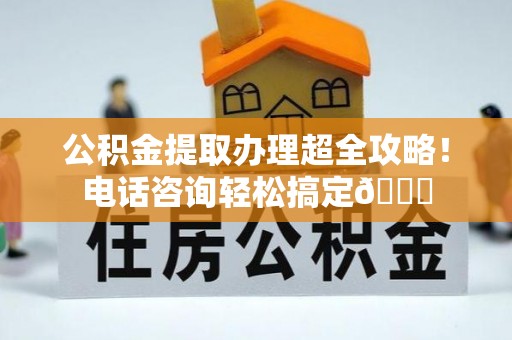 姑苏公积金提取办理超全攻略！电话咨询轻松搞定😎