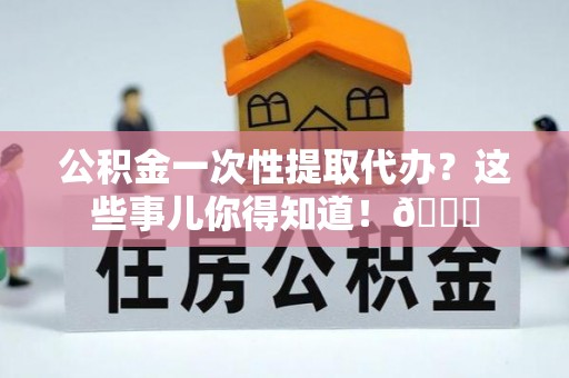 姑苏公积金一次性提取代办？这些事儿你得知道！😎