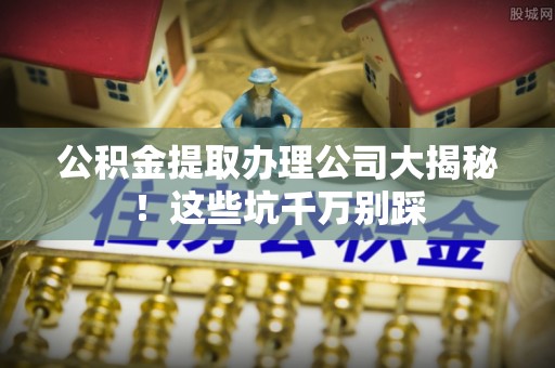 姑苏公积金提取办理公司大揭秘！这些坑千万别踩