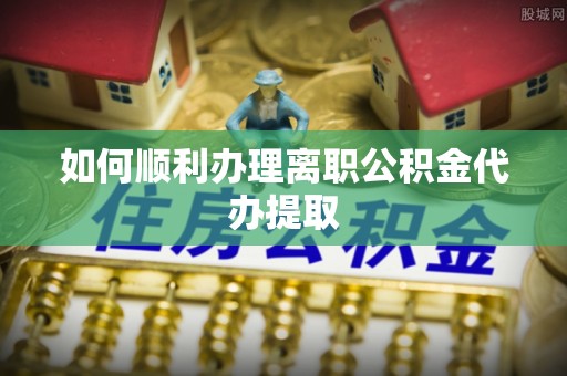 姑苏如何顺利办理离职公积金代办提取